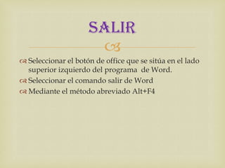 SALIR
                      
 Seleccionar el botón de office que se sitúa en el lado
  superior izquierdo del programa de Word.
 Seleccionar el comando salir de Word
 Mediante el método abreviado Alt+F4
 