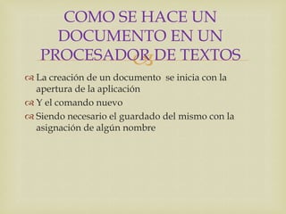 COMO SE HACE UN
     DOCUMENTO EN UN
   PROCESADOR DE TEXTOS
            
 La creación de un documento se inicia con la
  apertura de la aplicación
 Y el comando nuevo
 Siendo necesario el guardado del mismo con la
  asignación de algún nombre
 