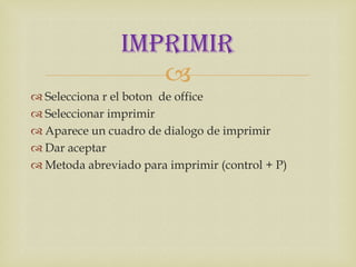 IMPRIMIR
                   
 Selecciona r el boton de office
 Seleccionar imprimir
 Aparece un cuadro de dialogo de imprimir
 Dar aceptar
 Metoda abreviado para imprimir (control + P)
 