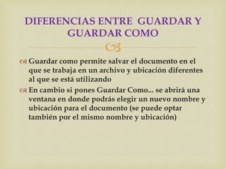 DIFERENCIAS ENTRE GUARDAR Y
        GUARDAR COMO
                        
 Guardar como permite salvar el documento en el
  que se trabaja en un archivo y ubicación diferentes
  al que se está utilizando
 En cambio si pones Guardar Como... se abrirá una
  ventana en donde podrás elegir un nuevo nombre y
  ubicación para el documento (se puede optar
  también por el mismo nombre y ubicación)
 