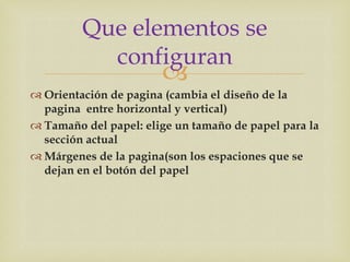 Que elementos se
           configuran
                       
 Orientación de pagina (cambia el diseño de la
  pagina entre horizontal y vertical)
 Tamaño del papel: elige un tamaño de papel para la
  sección actual
 Márgenes de la pagina(son los espaciones que se
  dejan en el botón del papel
 