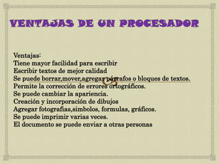 Ventajas:
Tiene mayor facilidad para escribir
Escribir textos de mejor calidad
Se puede borrar,mover,agregar párrafos o bloques de textos.
Permite la corrección de errores ortográficos.
Se puede cambiar la apariencia.
Creación y incorporación de dibujos
Agregar fotografias,simbolos, formulas, gráficos.
Se puede imprimir varias veces.
El documento se puede enviar a otras personas
 