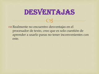 DESVENTAJAS
               
 Realmente no encuentro desventajas en el
  procesador de texto, creo que es solo cuestión de
  aprender a usarlo paras no tener inconvenientes con
  este.
 