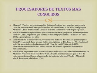 PROCESADORES DE TEXTOS MAS
               CONOCIDOS


                                         
    Microsoft Word, es un programa editor de texto ofimático muy popular, que permite
    crear documentos sencillos o profesionales. Microsoft Word es incluido en el paquete
    Microsoft Office de Microsoft. De todas maneras, también es vendido por separado.
   WordPerfect es una aplicación de procesamiento de textos, propiedad de la compañía de
    software Corel Corporation que alcanzó su máxima popularidad a finales de los años
    1980 y a principios de los años.
   Lotus Word Pro es el software de procesamiento de textos desarrollado por la empresa
    Lotus Development. Tuvo un gran éxito a principios de la década de los 90, a finales del
    siglo XX, sobre todo en la plataforma OS/2 Warp 3 y en OS/2 Warp 4 de IBM,
    distribuyéndose dentro de esta última versión del sistema operativo de la empresa
    norteamericana.
   WordPad es un procesador de textos básico que se incluye con casi todas las versiones de
    Microsoft Windows desde Windows 95 en adelante. Es más avanzado que el Bloc de
    notas pero más sencillo que el procesador de textos de Microsoft Works y Microsoft
    Word. Reemplazó a Windows Write.
 