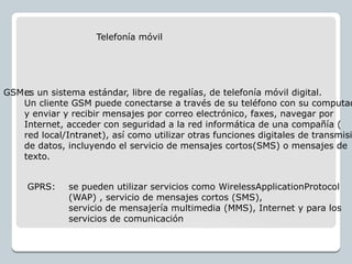 Telefonía móvil
es un sistema estándar, libre de regalías, de telefonía móvil digital.
Un cliente GSM puede conectarse a través de su teléfono con su computad
y enviar y recibir mensajes por correo electrónico, faxes, navegar por
Internet, acceder con seguridad a la red informática de una compañía (
red local/Intranet), así como utilizar otras funciones digitales de transmisi
de datos, incluyendo el servicio de mensajes cortos(SMS) o mensajes de
texto.
GSM::
GPRS: se pueden utilizar servicios como WirelessApplicationProtocol
(WAP) , servicio de mensajes cortos (SMS),
servicio de mensajería multimedia (MMS), Internet y para los
servicios de comunicación
 