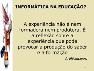 INFORMÁTICA NA EDUCAÇÃO? A experiência não é nem formadora nem produtora. É a reflexão sobre a experiência que pode provocar a produção do saber e a formação A. Nóvoa,1996 . 