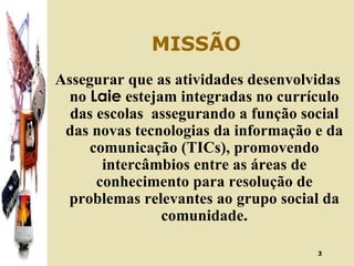 MISSÃO Assegurar que as atividades desenvolvidas no  Laie  estejam integradas no currículo das escolas  assegurando a função social das novas tecnologias da informação e da comunicação (TICs), promovendo intercâmbios entre as áreas de conhecimento para resolução de problemas relevantes ao grupo social da comunidade. 