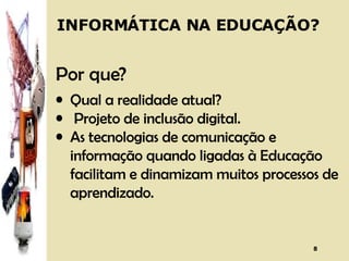 INFORMÁTICA NA EDUCAÇÃO? Por que? Qual a realidade atual?  Projeto de inclusão digital. As tecnologias de comunicação e informação quando ligadas à Educação facilitam e dinamizam muitos processos de aprendizado. 