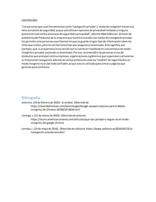 conclusión
“Las personasque usanherramientascomo‘navegaciónprivada’y‘modode incógnito’tienenuna
falsasensaciónde seguridad,yaque soloofrecenopcionesde privacidadlimitadasyninguna
protecciónreal contraamenazasde seguridadoprivacidad”,advirtió MattAdkisson,directorde
plataformade Productosde la empresaque realizóel estudio.Losmodosde navegaciónprivada
lespermitenalaspersonasusarInternetsinque se guarde ningúntipode informaciónsobre los
sitiosque visiten,peronosonherramientasque asegurenel anonimato.Estosignifica,por
ejemplo, que,si unapersonainiciasesiónconsucuentaen Facebookenunaventanacon modo
incógnitooprivado,yapierde suanonimato.Poreso,recomendóalaspersonasel usode
productosque protejancontraempresas,organizacionesogobiernosque supervisanyalmacenan
su historial de navegación,ademásde utilizarprotecciónante las“cookies”de seguimientoyel
modoincognitonoesdel todoconfiable asíque soloesutilizadoparaentrara páginasque
generanpocaconfianza.
Bibliografía
anonimo.(19 de febrerode 2019). la verdad .Obtenidode
https://laverdadnoticias.com/teconologia/Google-prepara-mejoras-para-el-Modo-
Incognito-de-Chrome-20190219-0018.html
noriega,s.(12 de marzo de 2019). Obtenidode aetecno:
https://tecno.americaeconomia.com/articulos/que-tan-privado-y-seguro-es-el-modo-
incognito-de-google-chrome
torroba,l. (23 de mayode 2016). Obtenidode softzone:https://www.softzone.es/2016/05/23/la-
navegacion-privada-acceder/
 