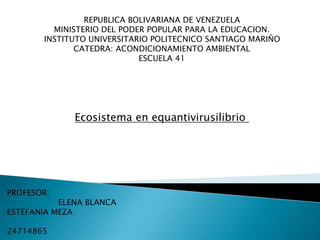 REPUBLICA BOLIVARIANA DE VENEZUELA
MINISTERIO DEL PODER POPULAR PARA LA EDUCACION.
INSTITUTO UNIVERSITARIO POLITECNICO SANTIAGO MARIÑO
CATEDRA: ACONDICIONAMIENTO AMBIENTAL
ESCUELA 41
Ecosistema en equantivirusilibrio
PROFESOR: ALUMNA:
ELENA BLANCA
ESTEFANIA MEZA
24714865
 