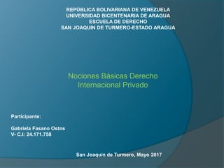 REPÚBLICA BOLIVARIANA DE VENEZUELA
UNIVERSIDAD BICENTENARIA DE ARAGUA
ESCUELA DE DERECHO
SAN JOAQUIN DE TURMERO-ESTADO ARAGUA
Participante:
Gabriela Fasano Ostos
V- C.I: 24.171.758
San Joaquín de Turmero, Mayo 2017
Nociones Básicas Derecho
Internacional Privado
 