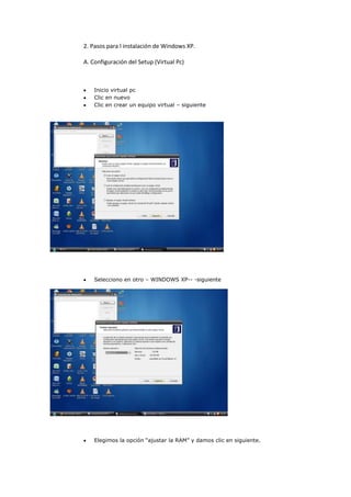 2. Pasos para l instalación de Windows XP.

A. Configuración del Setup (Virtual Pc)



    Inicio virtual pc
    Clic en nuevo
    Clic en crear un equipo virtual – siguiente




    Selecciono en otro – WINDOWS XP-- -siguiente




    Elegimos la opción “ajustar la RAM” y damos clic en siguiente.
 