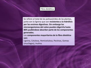 Se refiere al total de los polisacáridos de las plantas,
junto con la lignina que son resistentes a la hidrólisis
por las enzimas digestivas. Sin embargo los
microorganismos del colon pueden digerirla hasta
80% pudiéndose absorber parte de los componentes
generados.
Los componentes mayoritarios de la fibra dietética
son:
Lignina, Celulosa, Hemicelulosa, Pectinas, Gomas
(mucílagos), Inulina.
Fibra dietética
 