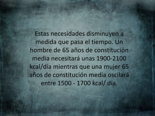 Estas necesidades disminuyen a
medida que pasa el tiempo. Un
hombre de 65 años de constitución
media necesitará unas 1900-2100
kcal/día mientras que una mujer 65
años de constitución media oscilará
entre 1500 - 1700 kcal/ día.
 