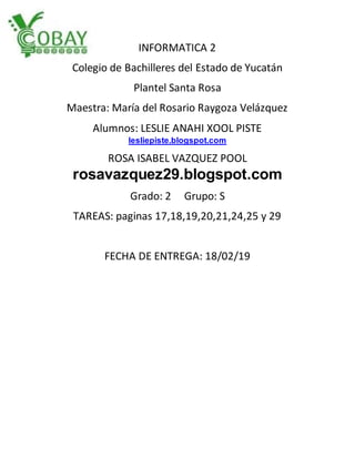 INFORMATICA 2
Colegio de Bachilleres del Estado de Yucatán
Plantel Santa Rosa
Maestra: María del Rosario Raygoza Velázquez
Alumnos: LESLIE ANAHI XOOL PISTE
lesliepiste.blogspot.com
ROSA ISABEL VAZQUEZ POOL
rosavazquez29.blogspot.com
Grado: 2 Grupo: S
TAREAS: paginas 17,18,19,20,21,24,25 y 29
FECHA DE ENTREGA: 18/02/19
 