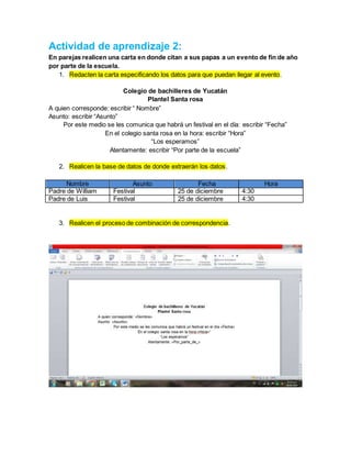 Actividad de aprendizaje 2:
En parejas realicen una carta en donde citan a sus papas a un evento de fin de año
por parte de la escuela.
1. Redacten la carta especificando los datos para que puedan llegar al evento.
Colegio de bachilleres de Yucatán
Plantel Santa rosa
A quien corresponde: escribir “ Nombre”
Asunto: escribir “Asunto”
Por este medio se les comunica que habrá un festival en el día: escribir “Fecha”
En el colegio santa rosa en la hora: escribir “Hora”
“Los esperamos”
Atentamente: escribir “Por parte de la escuela”
2. Realicen la base de datos de donde extraerán los datos.
Nombre Asunto Fecha Hora
Padre de William Festival 25 de diciembre 4:30
Padre de Luis Festival 25 de diciembre 4:30
3. Realicen el proceso de combinación de correspondencia.
 