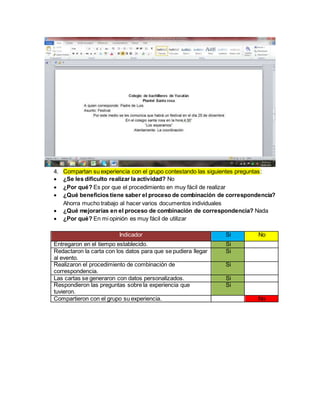 4. Compartan su experiencia con el grupo contestando las siguientes preguntas:
 ¿Se les dificulto realizar la actividad? No
 ¿Por qué? Es por que el procedimiento en muy fácil de realizar
 ¿Qué beneficios tiene saber el proceso de combinación de correspondencia?
Ahorra mucho trabajo al hacer varios documentos individuales
 ¿Qué mejorarías en el proceso de combinación de correspondencia? Nada
 ¿Por qué? En mi opinión es muy fácil de utilizar
Indicador Si No
Entregaron en el tiempo establecido. Si
Redactaron la carta con los datos para que se pudiera llegar
al evento.
Si
Realizaron el procedimiento de combinación de
correspondencia.
Si
Las cartas se generaron con datos personalizados. Si
Respondieron las preguntas sobre la experiencia que
tuvieron.
Si
Compartieron con el grupo su experiencia. No
 