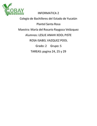 INFORMATICA 2
Colegio de Bachilleres del Estado de Yucatán
Plantel Santa Rosa
Maestra: María del Rosario Raygoza Velázquez
Alumnos: LESLIE ANAHI XOOL PISTE
ROSA ISABEL VAZQUEZ POOL
Grado: 2 Grupo: S
TAREAS: pagina 24, 25 y 29
 