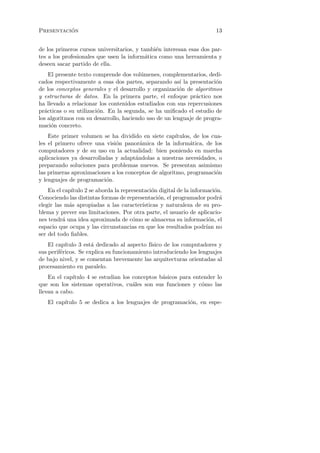 ´
Presentacion                                                             13


de los primeros cursos universitarios, y tambi´n interesan esas dos par-
                                               e
tes a los profesionales que usen la inform´tica como una herramienta y
                                          a
deseen sacar partido de ella.
    El presente texto comprende dos vol´menes, complementarios, dedi-
                                         u
cados respectivamente a esas dos partes, separando as´ la presentaci´n
                                                        ı            o
de los conceptos generales y el desarrollo y organizaci´n de algoritmos
                                                        o
y estructuras de datos. En la primera parte, el enfoque pr´ctico nos
                                                              a
ha llevado a relacionar los contenidos estudiados con sus repercusiones
pr´cticas o su utilizaci´n. En la segunda, se ha uniﬁcado el estudio de
  a                     o
los algoritmos con su desarrollo, haciendo uso de un lenguaje de progra-
maci´n concreto.
     o
    Este primer volumen se ha dividido en siete cap´  ıtulos, de los cua-
les el primero ofrece una visi´n panor´mica de la inform´tica, de los
                              o         a                   a
computadores y de su uso en la actualidad: bien poniendo en marcha
aplicaciones ya desarrolladas y adapt´ndolas a nuestras necesidades, o
                                      a
preparando soluciones para problemas nuevos. Se presentan asimismo
las primeras aproximaciones a los conceptos de algoritmo, programaci´n o
y lenguajes de programaci´n.
                          o
    En el cap´
             ıtulo 2 se aborda la representaci´n digital de la informaci´n.
                                              o                          o
Conociendo las distintas formas de representaci´n, el programador podr´
                                                 o                         a
elegir las m´s apropiadas a las caracter´
            a                             ısticas y naturaleza de su pro-
blema y prever sus limitaciones. Por otra parte, el usuario de aplicacio-
nes tendr´ una idea aproximada de c´mo se almacena su informaci´n, el
          a                           o                               o
espacio que ocupa y las circunstancias en que los resultados podr´ noıan
ser del todo ﬁables.
    El cap´ıtulo 3 est´ dedicado al aspecto f´
                      a                      ısico de los computadores y
sus perif´ricos. Se explica su funcionamiento introduciendo los lenguajes
         e
de bajo nivel, y se comentan brevemente las arquitecturas orientadas al
procesamiento en paralelo.
    En el cap´
             ıtulo 4 se estudian los conceptos b´sicos para entender lo
                                                a
que son los sistemas operativos, cu´les son sus funciones y c´mo las
                                     a                         o
llevan a cabo.
   El cap´
         ıtulo 5 se dedica a los lenguajes de programaci´n, en espe-
                                                        o
 