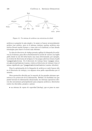 108                                      Cap´
                                            ıtulo 4. Sistemas Operativos

                                Ra´
                                  ız
                              ˆˆˆ
                                 ˆ             ˆˆˆ
                                                    ˆˆˆ
           
                                                       ˆˆ
        alumnos               profesores                     juegos
                                                          $$ˆˆˆˆ
        33€€      €€                7d              $$$ $ e      ˆˆ
  33                            7      d                     e      ˆ
                                        d        trivial      e   adictivos
Pedro              Pablo    7                            go   mus
                           Luis Eloy       Joe                        l   l
                                                                    
                                                                      tetris   prince



          Figura 4.1. Un sistema de archivos con estructura de arbol.
                                                               ´


archivos es peque˜o lo m´s simple y lo mejor es buscar secuencialmente
                  n       a
archivo tras archivo, pero si el sistema contiene muchos archivos esta
t´ctica llevar´ mucho tiempo y, como esto es lo habitual, se han ideado
 a            a
estrategias para hacer el acceso m´s eﬁciente.
                                   a
    La idea de directorio de trabajo permite agilizar la b´squeda de archi-
                                                           u
vos en el sistema; para ello es fundamental la noci´n de camino (en ingl´s
                                                     o                      e
path) desde la ra´ del ´rbol hasta una rama determinada; por ejemplo,
                  ız     a
en el ´rbol de directorios de la ﬁgura 4.1 los juegos adictivos tienen el path
      a
juegosadictivos. Si el directorio de trabajo fuera juegos enton-
ces adictivostetris (camino relativo al directorio de trabajo) tiene el
mismo signiﬁcado que juegosadictivostetris (camino absoluto).
   Para la optimizaci´n de la b´squeda de archivos se suele buscar s´lo
                       o        u                                   o
en el directorio de trabajo y en algunos otros paths especiﬁcados por el
usuario.
    Otra prestaci´n ofrecida por la mayor´ de los grandes sistemas ope-
                  o                       ıa
rativos es la protecci´n de la informaci´n. Debido a la facilidad con que
                      o                 o
puede borrarse la informaci´n almacenada, los sistemas operativos ofre-
                             o
cen dos mecanismos principalmente para asegurar archivos y directorios
contra los descuidos, propios o ajenos:

      • un sistema de copias de seguridad (backup), que se pone en mar-
 