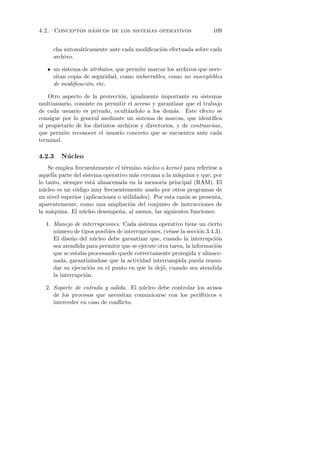 ´
4.2. Conceptos basicos de los sistemas operativos                     109


     cha autom´ticamente ante cada modiﬁcaci´n efectuada sobre cada
              a                             o
     archivo.

   • un sistema de atributos, que permite marcar los archivos que nece-
     sitan copia de seguridad, como imborrables, como no susceptibles
     de modiﬁcaci´n, etc.
                  o

    Otro aspecto de la protecci´n, igualmente importante en sistemas
                                 o
multiusuario, consiste en permitir el acceso y garantizar que el trabajo
de cada usuario es privado, ocult´ndolo a los dem´s. Este efecto se
                                    a                  a
consigue por lo general mediante un sistema de marcas, que identiﬁca
al propietario de los distintos archivos y directorios, y de contrase˜as,
                                                                     n
que permite reconocer el usuario concreto que se encuentra ante cada
terminal.

4.2.3    N´ cleo
          u
    Se emplea frecuentemente el t´rmino n´cleo o kernel para referirse a
                                  e         u
aquella parte del sistema operativo m´s cercana a la m´quina y que, por
                                       a                a
lo tanto, siempre est´ almacenada en la memoria principal (RAM). El
                      a
n´cleo es un c´digo muy frecuentemente usado por otros programas de
  u            o
un nivel superior (aplicaciones o utilidades). Por esta raz´n se presenta,
                                                           o
aparentemente, como una ampliaci´n del conjunto de instrucciones de
                                     o
la m´quina. El n´cleo desempe˜a, al menos, las siguientes funciones:
     a            u             n

  1. Manejo de interrupciones. Cada sistema operativo tiene un cierto
     n´mero de tipos posibles de interrupciones, (v´ase la secci´n 3.4.3).
       u                                           e             o
     El dise˜o del n´cleo debe garantizar que, cuando la interrupci´n
             n        u                                                o
     sea atendida para permitir que se ejecute otra tarea, la informaci´n
                                                                       o
     que se estaba procesando quede correctamente protegida y almace-
     nada, garantiz´ndose que la actividad interrumpida pueda reanu-
                    a
     dar su ejecuci´n en el punto en que la dej´, cuando sea atendida
                    o                            o
     la interrupci´n.
                  o

  2. Soporte de entrada y salida. El n´cleo debe controlar los avisos
                                      u
     de los procesos que necesitan comunicarse con los perif´ricos e
                                                             e
     interceder en caso de conﬂicto.
 