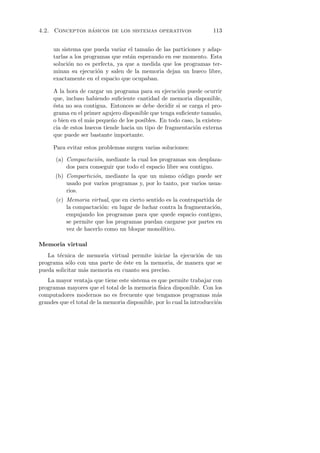 ´
4.2. Conceptos basicos de los sistemas operativos                     113


     un sistema que pueda variar el tama˜o de las particiones y adap-
                                         n
     tarlas a los programas que est´n esperando en ese momento. Esta
                                   a
     soluci´n no es perfecta, ya que a medida que los programas ter-
           o
     minan su ejecuci´n y salen de la memoria dejan un hueco libre,
                       o
     exactamente en el espacio que ocupaban.

     A la hora de cargar un programa para su ejecuci´n puede ocurrir
                                                      o
     que, incluso habiendo suﬁciente cantidad de memoria disponible,
     ´sta no sea contigua. Entonces se debe decidir si se carga el pro-
     e
     grama en el primer agujero disponible que tenga suﬁciente tama˜o,
                                                                     n
     o bien en el m´s peque˜o de los posibles. En todo caso, la existen-
                   a        n
     cia de estos huecos tiende hacia un tipo de fragmentaci´n externa
                                                            o
     que puede ser bastante importante.

     Para evitar estos problemas surgen varias soluciones:

      (a) Compactaci´n, mediante la cual los programas son desplaza-
                     o
          dos para conseguir que todo el espacio libre sea contiguo.
      (b) Compartici´n, mediante la que un mismo c´digo puede ser
                    o                                 o
          usado por varios programas y, por lo tanto, por varios usua-
          rios.
       (c) Memoria virtual, que en cierto sentido es la contrapartida de
           la compactaci´n: en lugar de luchar contra la fragmentaci´n,
                         o                                           o
           empujando los programas para que quede espacio contiguo,
           se permite que los programas puedan cargarse por partes en
           vez de hacerlo como un bloque monol´ ıtico.

Memoria virtual
   La t´cnica de memoria virtual permite iniciar la ejecuci´n de un
       e                                                   o
programa s´lo con una parte de ´ste en la memoria, de manera que se
           o                    e
pueda solicitar m´s memoria en cuanto sea preciso.
                 a
   La mayor ventaja que tiene este sistema es que permite trabajar con
programas mayores que el total de la memoria f´ ısica disponible. Con los
computadores modernos no es frecuente que tengamos programas m´s        a
grandes que el total de la memoria disponible, por lo cual la introducci´n
                                                                        o
 