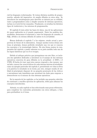 14                                                                  ´
                                                          Presentacion


cial los lenguajes evolucionados. Se tratan distintos modelos de progra-
maci´n, adem´s del imperativo, de amplia difusi´n en estos a˜os. Se
      o        a                                   o             n
introducen los metalenguajes para describir su sintaxis por su utilidad,
tanto a programadores como a simples usuarios de sistemas operativos,
incluso en el nivel de los comandos. Finalmente, se estudian los distintos
tipos de traductores y los entornos de programaci´n.
                                                   o

    El cap´
          ıtulo 6 trata sobre las bases de datos, una de las aplicaciones
de mayor aplicaci´n en el mundo empresarial. Entre los modelos des-
                   o
arrollados, destacamos el relacional y, entre los lenguajes de consulta, el
SQL, debido a la extensa difusi´n de ambos en la actualidad.
                                o

    Hemos dedicado el cap´   ıtulo 7 a los or´
                                             ıgenes, estado actual y pers-
pectivas de futuro de la inform´tica. Aunque muchos textos sit´an este
                                  a                               u
tema al principio, hemos preferido estudiarlo una vez que se conocen
los conceptos y la terminolog´ b´sicos. De esta forma mejora la com-
                                ıa a
prensi´n del cap´
       o          ıtulo y puede valorarse en su justa medida cada uno de
los logros hist´ricos que en ´l se recogen.
               o              e

    Debido al enfoque pr´ctico que perseguimos con este libro, se inclu-
                          a
yen dos ap´ndices dedicados a introducir en el manejo de dos sistemas
           e
operativos concretos de gran difusi´n en la actualidad: el DOS y el
                                       o
UNIX. El hecho de traer aqu´ estos anexos responde a dos razones: por
                               ı
un lado, conocer las caracter´
                             ısticas de cada sistema interesa al estudiante
como un ejemplo particular del cap´  ıtulo 4, permitiendo ver c´mo se lleva
                                                               o
a la pr´ctica lo estudiado en la teor´ por otro, siempre resulta de uti-
       a                               ıa;
lidad al principiante disponer de un peque˜o prontuario de las ´rdenes
                                              n                     o
o mecanismos m´s inmediatos que necesitar´ sin duda para empezar a
                  a                             a
desenvolverse en el entorno de esos sistemas operativos.

    En la mayor´ de los cap´
                ıa            ıtulos, se ha incluido una peque˜a colecci´n
                                                               n        o
de cuestiones y sencillos ejercicios de aplicaci´n, utiles para aﬁanzar los
                                                 o ´
conceptos introducidos.

   Adem´s, en cada cap´
         a              ıtulo se han seleccionado unas pocas referencias,
para completar los contenidos presentados con otros enfoques, o bien
para profundizar en el tema.
 