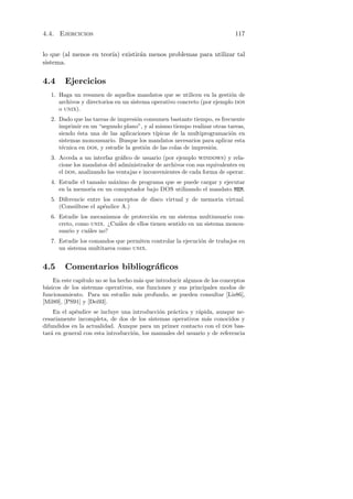 4.4. Ejercicios                                                             117


lo que (al menos en teor´ existir´n menos problemas para utilizar tal
                        ıa)      a
sistema.

4.4     Ejercicios
   1. Haga un resumen de aquellos mandatos que se utilicen en la gesti´n de
                                                                         o
      archivos y directorios en un sistema operativo concreto (por ejemplo dos
      o unix).
   2. Dado que las tareas de impresi´n consumen bastante tiempo, es frecuente
                                    o
      imprimir en un “segundo plano”, y al mismo tiempo realizar otras tareas,
      siendo ´sta una de las aplicaciones t´
             e                              ıpicas de la multiprogramaci´n en
                                                                        o
      sistemas monousuario. Busque los mandatos necesarios para aplicar esta
      t´cnica en dos, y estudie la gesti´n de las colas de impresi´n.
       e                                o                         o
   3. Acceda a un interfaz gr´ﬁco de usuario (por ejemplo windows) y rela-
                               a
      cione los mandatos del administrador de archivos con sus equivalentes en
      el dos, analizando las ventajas e inconvenientes de cada forma de operar.
   4. Estudie el tama˜o m´ximo de programa que se puede cargar y ejecutar
                     n    a
      en la memoria en un computador bajo DOS utilizando el mandato MEM.
   5. Diferencie entre los conceptos de disco virtual y de memoria virtual.
      (Cons´ltese el ap´ndice A.)
            u          e
   6. Estudie los mecanismos de protecci´n en un sistema multiusuario con-
                                          o
      creto, como unix. ¿Cu´les de ellos tienen sentido en un sistema monou-
                           a
      suario y cu´les no?
                 a
   7. Estudie los comandos que permiten controlar la ejecuci´n de trabajos en
                                                            o
      un sistema multitarea como unix.


4.5     Comentarios bibliogr´ﬁcos
                            a
    En este cap´ıtulo no se ha hecho m´s que introducir algunos de los conceptos
                                      a
b´sicos de los sistemas operativos, sus funciones y sus principales modos de
 a
funcionamiento. Para un estudio m´s profundo, se pueden consultar [Lis86],
                                      a
[Mil89], [PS91] y [Dei93].
    En el ap´ndice se incluye una introducci´n pr´ctica y r´pida, aunque ne-
            e                                o    a         a
cesariamente incompleta, de dos de los sistemas operativos m´s conocidos y
                                                                a
difundidos en la actualidad. Aunque para un primer contacto con el dos bas-
tar´ en general con esta introducci´n, los manuales del usuario y de referencia
   a                               o
 