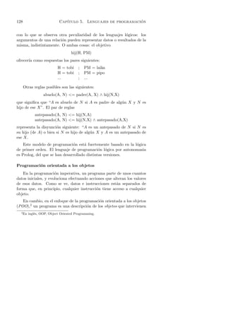 128                         Cap´                               ´
                               ıtulo 5. Lenguajes de programacion


con lo que se observa otra peculiaridad de los lenguajes l´gicos: los
                                                           o
argumentos de una relaci´n pueden representar datos o resultados de la
                        o
misma, indistintamente. O ambas cosas: el objetivo
                                   hij(H, PM)
ofrecer´ como respuestas los pares siguientes:
       ıa
                           H = tobi     ;   PM = laika
                           H = tobi     ;   PM = pipo
                           ...          ;   ...

      Otras reglas posibles son las siguientes:
                  abuelo(A, N) = padre(A, X) ∧ hij(N,X)
que signiﬁca que “A es abuelo de N si A es padre de alg´n X y N es
                                                       u
hijo de ese X”. El par de reglas
             antepasado(A, N) = hij(N,A)
             antepasado(A, N) = hij(N,X) ∧ antepasado(A,X)
representa la disyunci´n siguiente: “A es un antepasado de N si N es
                      o
su hijo (de A) o bien si N es hijo de alg´n X y A es un antepasado de
                                         u
ese X.
    Este modelo de programaci´n est´ fuertemente basado en la l´gica
                               o      a                        o
de primer orden. El lenguaje de programaci´n l´gica por antonomasia
                                              o o
es Prolog, del que se han desarrollado distintas versiones.

Programaci´n orientada a los objetos
          o
   En la programaci´n imperativa, un programa parte de unos cuantos
                      o
datos iniciales, y evoluciona efectuando acciones que alteran los valores
de esos datos. Como se ve, datos e instrucciones est´n separados de
                                                        a
forma que, en principio, cualquier instrucci´n tiene acceso a cualquier
                                             o
objeto.
   En cambio, en el enfoque de la programaci´n orientada a los objetos
                                            o
(POO),2 un programa es una descripci´n de los objetos que intervienen
                                      o
  2
      En ingl´s, OOP, Object Oriented Programming.
             e
 