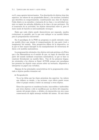 5.1. Lenguajes de bajo y alto nivel                                   129


en ´l, como agentes interactuantes. Una descripci´n de objetos tiene dos
    e                                              o
aspectos: los valores de sus propiedades f´
                                          ısicas, y las acciones (m´todos)
                                                                     e
que describen su comportamiento, constituyendo una clase de objetos.
Cada objeto es un miembro o instancia de su clase, y su actividad con-
siste en seguir los m´todos deﬁnidos en la clase a la que pertenece. En
                     e
el transcurso de su actividad, los objetos interact´an entre s´ pero el
                                                      u           ı,
unico modo de hacerlo es intercambiando mensajes.
´
   Dado que cada objeto puede desenvolverse por separado, pueden
evolucionar en paralelo, por lo que este enfoque es un modelo id´neo
                                                                o
para la programaci´n concurrente.
                  o
    En el paradigma de la POO un programa se puede entender como
un modelo f´ısico que simula el comportamiento de una parte (real o
imaginaria) del mundo. Esta perspectiva diﬁere de la imperativa, en
la que se hace mayor hincapi´ en las manipulaciones de estructuras de
                            e
datos o de modelos matem´ticos.
                          a
    La programaci´n orientada a los objetos est´ m´s pr´xima a la F´
                   o                           a a     o           ısica
que a las Matem´ticas en el sentido de que, en lugar de describir una
                  a
parte del mundo mediante ecuaciones matem´ticas, lo que se hace es
                                               a
construir literalmente un modelo f´ ısico. Uno de los primeros lengua-
jes orientados a los objetos se llam´ ACTOR, porque este paradigma
                                     o
nos presenta los objetos como actores sobre un escenario, dispuestos a
interpretar su papel (sus m´todos).
                           e
                                      ısticas de la programaci´n orien-
   Algunas de las principales caracter´                       o
                                  ı:
tada a objetos pueden resumirse as´

   • Encapsulaci´n
                o
     Ya se ha dicho que las clases presentan dos aspectos: los valores
     que deﬁnen su estado, y las acciones, cuyo efecto puede recaer
     sobre el propio estado o emitir un mensaje a otros objetos.

     Estos dos aspectos se consideran locales, inaccesibles e inalterables
     por otros objetos y s´lo se modiﬁcan por un efecto del comporta-
                           o
     miento del propio objeto, o debido a la interacci´n con otro como
                                                       o
     consecuencia de alg´n mensaje recibido del mismo. Al unir datos
                         u
 