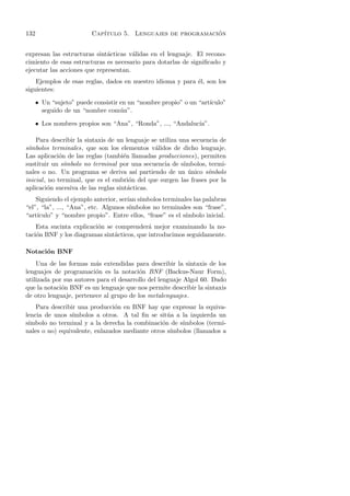 132                      Cap´                               ´
                            ıtulo 5. Lenguajes de programacion


expresan las estructuras sint´cticas v´lidas en el lenguaje. El recono-
                              a        a
cimiento de esas estructuras es necesario para dotarlas de signiﬁcado y
ejecutar las acciones que representan.
    Ejemplos de esas reglas, dados en nuestro idioma y para ´l, son los
                                                            e
siguientes:

      • Un “sujeto” puede consistir en un “nombre propio” o un “art´
                                                                   ıculo”
        seguido de un “nombre com´n”.
                                    u

      • Los nombres propios son “Ana”, “Ronda”, ..., “Andaluc´
                                                             ıa”.

    Para describir la sintaxis de un lenguaje se utiliza una secuencia de
s´
 ımbolos terminales, que son los elementos v´lidos de dicho lenguaje.
                                               a
Las aplicaci´n de las reglas (tambi´n llamadas producciones), permiten
              o                      e
sustituir un s´ ımbolo no terminal por una secuencia de s´ımbolos, termi-
nales o no. Un programa se deriva as´ partiendo de un unico s´
                                         ı                  ´      ımbolo
inicial , no terminal, que es el embri´n del que surgen las frases por la
                                       o
aplicaci´n sucesiva de las reglas sint´cticas.
         o                             a
    Siguiendo el ejemplo anterior, ser´ s´
                                      ıan ımbolos terminales las palabras
“el”, “la”, ..., “Ana”, etc. Algunos s´ımbolos no terminales son “frase”,
“art´
    ıculo” y “nombre propio”. Entre ellos, “frase” es el s´
                                                          ımbolo inicial.
    Esta sucinta explicaci´n se comprender´ mejor examinando la no-
                          o                 a
taci´n BNF y los diagramas sint´cticos, que introducimos seguidamente.
    o                           a

Notaci´n BNF
      o
    Una de las formas m´s extendidas para describir la sintaxis de los
                         a
lenguajes de programaci´n es la notaci´n BNF (Backus-Naur Form),
                         o               o
utilizada por sus autores para el desarrollo del lenguaje Algol 60. Dado
que la notaci´n BNF es un lenguaje que nos permite describir la sintaxis
             o
de otro lenguaje, pertenece al grupo de los metalenguajes.
    Para describir una producci´n en BNF hay que expresar la equiva-
                                o
lencia de unos s´ımbolos a otros. A tal ﬁn se sit´a a la izquierda un
                                                  u
 ımbolo no terminal y a la derecha la combinaci´n de s´
s´                                              o      ımbolos (termi-
nales o no) equivalente, enlazados mediante otros s´
                                                   ımbolos (llamados a
 