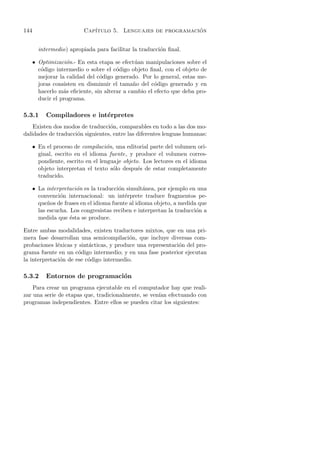 144                       Cap´                               ´
                             ıtulo 5. Lenguajes de programacion


        intermedio) apropiada para facilitar la traducci´n ﬁnal.
                                                        o

      • Optimizaci´n.- En esta etapa se efect´ an manipulaciones sobre el
                   o                          u
        c´digo intermedio o sobre el c´digo objeto ﬁnal, con el objeto de
         o                             o
        mejorar la calidad del c´digo generado. Por lo general, estas me-
                                o
        joras consisten en disminuir el tama˜o del c´digo generado y en
                                              n       o
        hacerlo m´s eﬁciente, sin alterar a cambio el efecto que deba pro-
                  a
        ducir el programa.

5.3.1      Compiladores e int´rpretes
                             e
    Existen dos modos de traducci´n, comparables en todo a las dos mo-
                                  o
dalidades de traducci´n siguientes, entre las diferentes lenguas humanas:
                     o

      • En el proceso de compilaci´n, una editorial parte del volumen ori-
                                    o
        ginal, escrito en el idioma fuente, y produce el volumen corres-
        pondiente, escrito en el lenguaje objeto. Los lectores en el idioma
        objeto interpretan el texto s´lo despu´s de estar completamente
                                      o         e
        traducido.

      • La interpretaci´n es la traducci´n simult´nea, por ejemplo en una
                       o                o          a
        convenci´n internacional: un int´rprete traduce fragmentos pe-
                 o                         e
        que˜os de frases en el idioma fuente al idioma objeto, a medida que
            n
        las escucha. Los congresistas reciben e interpretan la traducci´n a
                                                                       o
        medida que ´sta se produce.
                     e

Entre ambas modalidades, existen traductores mixtos, que en una pri-
mera fase desarrollan una semicompilaci´n, que incluye diversas com-
                                          o
probaciones l´xicas y sint´cticas, y produce una representaci´n del pro-
              e           a                                  o
grama fuente en un c´digo intermedio; y en una fase posterior ejecutan
                      o
la interpretaci´n de ese c´digo intermedio.
               o          o

5.3.2      Entornos de programaci´n
                                 o
    Para crear un programa ejecutable en el computador hay que reali-
zar una serie de etapas que, tradicionalmente, se ven´ efectuando con
                                                     ıan
programas independientes. Entre ellos se pueden citar los siguientes:
 
