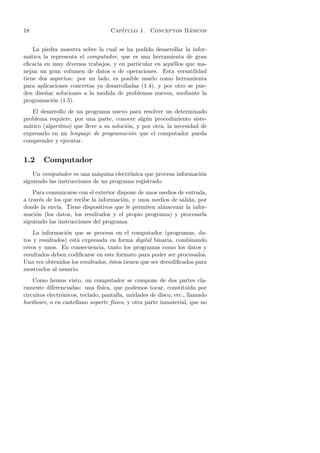 18                                 Cap´                   ´
                                      ıtulo 1. Conceptos Basicos


    La piedra maestra sobre la cual se ha podido desarrollar la infor-
m´tica la representa el computador, que es una herramienta de gran
  a
eﬁcacia en muy diversos trabajos, y en particular en aqu´llos que ma-
                                                         e
nejan un gran volumen de datos o de operaciones. Esta versatilidad
tiene dos aspectos: por un lado, es posible usarlo como herramienta
para aplicaciones concretas ya desarrolladas (1.4), y por otro se pue-
den dise˜ar soluciones a la medida de problemas nuevos, mediante la
        n
programaci´n (1.5).
           o
    El desarrollo de un programa nuevo para resolver un determinado
problema requiere, por una parte, conocer alg´n procedimiento siste-
                                               u
m´tico (algoritmo) que lleve a su soluci´n, y por otra, la necesidad de
  a                                     o
expresarlo en un lenguaje de programaci´n que el computador pueda
                                          o
comprender y ejecutar.


1.2     Computador
    Un computador es una m´quina electr´nica que procesa informaci´n
                             a           o                        o
siguiendo las instrucciones de un programa registrado.
    Para comunicarse con el exterior dispone de unos medios de entrada,
a trav´s de los que recibe la informaci´n, y unos medios de salida, por
       e                               o
donde la env´ Tiene dispositivos que le permiten almacenar la infor-
             ıa.
maci´n (los datos, los resultados y el propio programa) y procesarla
     o
siguiendo las instrucciones del programa.
    La informaci´n que se procesa en el computador (programas, da-
                o
tos y resultados) est´ expresada en forma digital binaria, combinando
                     a
ceros y unos. En consecuencia, tanto los programas como los datos y
resultados deben codiﬁcarse en este formato para poder ser procesados.
Una vez obtenidos los resultados, ´stos tienen que ser decodiﬁcados para
                                  e
mostrarlos al usuario.
    Como hemos visto, un computador se compone de dos partes cla-
ramente diferenciadas: una f´  ısica, que podemos tocar, constituida por
circuitos electr´nicos, teclado, pantalla, unidades de disco, etc., llamado
                o
hardware, o en castellano soporte f´ ısico, y otra parte inmaterial, que no
 