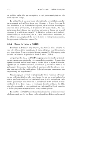152                                    Cap´
                                          ıtulo 6. Bases de datos


de archivo, cada ﬁcha es un registro, y cada dato consignado en ella
constituye un campo.
    La utilizaci´n de los archivos en inform´tica ha permitido desarrollar
                o                             a
programas de aplicaci´n en areas muy diversas: el ﬁchero de socios de
                        o     ´
una biblioteca, el de su fondo bibliogr´ﬁco, el de clientes de cualquier
                                          a
empresa, el de proveedores, el de art´   ıculos de un inventario, etc. Los
programas desarrollados para gestionar archivos se llaman en general
sistemas de gesti´n de archivos (SGA). Debido a su directa aplicabilidad,
                  o
la utilizaci´n de los archivos y los SGA han evolucionado much´
            o                                                     ısimo en
los ultimos a˜os, originando las bases de datos y, correspondientemente,
    ´         n
los programas dedicados a su gesti´n.o

6.1.2    Bases de datos y SGBD
   Hablando en t´rminos muy amplios, una base de datos consiste en
                  e
una colecci´n de datos, organizados de forma integrada en archivos, junto
           o
con un conjunto de programas dedicados a su gesti´n. Estos programas
                                                    o
forman los sistemas de gesti´n de bases de datos (SGBD).
                             o
    Al igual que los SGA, los SGBD son programas destinados principal-
mente a almacenar, manipular y recuperar la informaci´n, y desempe˜an
                                                      o             n
operaciones que suelen tener lugar a diario: altas y bajas de clientes,
apuntes en las cuentas bancarias, adquisici´n y p´rdida de libros o su
                                             o     e
pr´stamo y devoluci´n, elaboraci´n de informes sobre los clientes o so-
  e                   o           o
cios morosos, sobre las caliﬁcaciones de los alumnos de un curso en una
asignatura y un largo etc´tera.
                          e
    Sin embargo, en los SGA el programador deb´ controlar artesanal-
                                                   ıa
mente m´ltiples detalles, tales como la descripci´n pormenorizada de los
         u                                       o
datos, su almacenamiento en los dispositivos, la concordancia de cada
rutina que maneje esos datos con la descripci´n de los mismos, la con-
                                               o
cordancia de los datos cuando se repitan en distintos archivos, etc. M´s
                                                                      a
a´n, el programador es responsable de que cada modiﬁcaci´n de los datos
 u                                                        o
o de los programas se vea reﬂejada en todos esos puntos.
    En cambio, los SGBD controlan autom´ticamente operaciones como
                                         a
el almacenamiento de los datos en los dispositivos f´
                                                    ısicos, as´ como el
                                                              ı
 