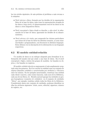 ´
6.2. El modelo entidad-relacion                                        155


los tres niveles siguientes, de m´s pr´ximo al problema a m´s cercano a
                                 a    o                    a
la m´quina:
     a

   • Nivel interno o f´ısico, formado por los detalles de la organizaci´n
                                                                       o
     f´
      ısica de la base de datos, tales como la representaci´n escogida de
                                                           o
     los datos a bajo nivel y el almacenamiento real de los datos en los
     discos u otros dispositivos f´ısicos.

   • Nivel conceptual o l´gico donde se describe, a alto nivel, la infor-
                         o
     maci´n de la base de datos, ignorando los detalles de su almace-
         o
     namiento.

   • Nivel externo o de visi´n, que comprende las visiones particulares
                            o
     que tienen de la base de datos los distintos usuarios, ya sean usua-
     rios ﬁnales o programadores, con frecuencia en distintos lenguajes.
     Estos ultimos ven la descripci´n de la informaci´n en sus lenguajes
           ´                       o                 o
     respectivos.


6.2     El modelo entidad-relaci´n
                                o
    Un modelo de datos es un enfoque adoptado para formalizar la in-
formaci´n del mundo real que ata˜e a una base de datos. En el nivel
        o                          n
conceptual y l´gico, existen dos grupos de modelos: los basados en ob-
               o
jetos, y los basados en registros.
    El modelo entidad-relaci´n es seguramente el m´s ampliamente acep-
                             o                        a
tado entre los primeros. En ´l se concibe la realidad como un conjunto de
                             e
objetos (llamados entidades y caracterizadas por atributos) y relaciones
entre los mismos. En los ejemplos mencionados, constituye una entidad
cada cliente concreto, cada cuenta bancaria, cada socio de la biblioteca,
cada uno de sus libros, etc. Resulta natural agrupar las entidades en gru-
pos homog´neos (conjuntos de entidades): en el conjunto de entidades
            e
“libros”, por ejemplo, tendr´ cabida todos los libros de la biblioteca.
                              ıan
Considerando ahora este conjunto de entidades, podemos identiﬁcar en
ellas los atributos siguientes: t´
                                 ıtulo, autor, editorial, signatura, n´mero
                                                                      u
de registro, etc.
 