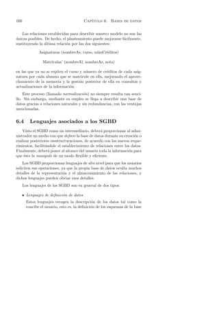 160                                       Cap´
                                             ıtulo 6. Bases de datos


    Las relaciones establecidas para describir nuestro modelo no son las
unicas posibles. De hecho, el planteamiento puede mejorarse f´cilmente,
´                                                             a
sustituyendo la ultima relaci´n por las dos siguientes:
                 ´           o

               Asignaturas (nombreAs, curso, n´mCr´ditos)
                                              u   e

                 Matr´
                     ıculas’ (nombreAl, nombreAs, nota)

en las que ya no se repiten el curso y n´mero de cr´ditos de cada asig-
                                        u          e
natura por cada alumno que se matricule en ella, mejorando el aprove-
chamiento de la memoria y la gesti´n posterior de ella en consultas y
                                     o
actualizaciones de la informaci´n.
                               o
    Este proceso (llamado normalizaci´n) no siempre resulta tan senci-
                                        o
llo. Sin embargo, mediante su empleo se llega a describir una base de
datos gracias a relaciones naturales y sin redundancias, con las ventajas
mencionadas.


6.4       Lenguajes asociados a los SGBD
    Visto el SGBD como un intermediario, deber´ proporcionar al admi-
                                                  a
nistrador un medio con que deﬁnir la base de datos durante su creaci´n o
                                                                      o
realizar posteriores reestructuraciones, de acuerdo con los nuevos reque-
rimientos, facilit´ndole el establecimiento de relaciones entre los datos.
                  a
Finalmente, deber´ poner al alcance del usuario toda la informaci´n para
                    a                                             o
que ´ste la manipule de un modo ﬂexible y eﬁciente.
     e
    Los SGBD proporcionan lenguajes de alto nivel para que los usuarios
soliciten sus operaciones, ya que la propia base de datos oculta muchos
detalles de la representaci´n y el almacenamiento de las relaciones, y
                            o
dichos lenguajes pueden obviar esos detalles.
      Los lenguajes de los SGBD son en general de dos tipos:

      • Lenguajes de deﬁnici´n de datos
                            o
        Estos lenguajes recogen la descripci´n de los datos tal como la
                                               o
        concibe el usuario, esto es, la deﬁnici´n de los esquemas de la base
                                               o
 