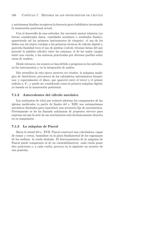 168     Cap´                                         ´
           ıtulo 7. Historia de los instrumentos de calculo


y astr´nomos hind´es recogieron la herencia greco-babil´nica inventando
      o          u                                     o
la numeraci´n posicional actual.
           o
    Con el desarrollo de esos m´todos, fue necesario anotar n´meros (ya
                               e                              u
fueran considerados datos, cantidades auxiliares o resultados ﬁnales),
apareciendo as´ los primeros instrumentos de c´mputo: el uso de los
               ı                                  o
dedos con tal objeto condujo a las primeras t´cnicas de c´lculo digital; y
                                             e           a
parecida ﬁnalidad tuvo el uso de piedras (calculi, t´rmino latino del que
                                                    e
procede la palabra c´lculo) entre los romanos, el de los nudos (quipa)
                      a
sobre una cuerda, o las muescas practicadas por diversos pueblos sobre
varas de madera.
    Desde entonces, los avances se han debido a progresos en los m´todos,
                                                                  e
en los instrumentos y en la integraci´n de ambos.
                                     o
    Dos utensilios de esta ´poca merecen ser citados: la m´quina anal´-
                            e                               a         o
gica de Antic´ıteros, precursora de los calendarios astron´micos bizanti-
                                                          o
nos; y especialmente el ´baco, que apareci´ entre el tercer y el primer
                          a                  o
milenio a. C., y puede ser considerado como la primera m´quina digital,
                                                           a
ya basada en la numeraci´n posicional.
                           o

7.1.2    Antecedentes del c´lculo mec´nico
                           a         a
    Los aut´matas de reloj que todav´ adornan los campanarios de las
           o                           ıa
iglesias medievales (a partir de ﬁnales del s. XIII) son automatismos
mec´nicos dise˜ados para reproducir una secuencia ﬁja de movimientos.
     a         n
Precisamente se les ha llamado aut´matas de programa interior para
                                      o
expresar as´ que la serie de sus movimientos est´ intr´
           ı                                    a     ınsecamente descrita
en su maquinaria.

7.1.3    La m´quina de Pascal
             a
    Hacia la mitad del s. XVII, Pascal construy´ una calculadora, capaz
                                               o
de sumar y restar, bas´ndose en la pieza fundamental de los engranajes
                       a
de los molinos: la rueda dentada. El funcionamiento de la m´quina de
                                                              a
Pascal puede compararse al de un cuentakil´metros: cada rueda posee
                                             o
diez posiciones y, a cada vuelta, provoca en la siguiente un arrastre de
una posici´n.
          o
 
