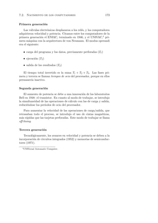 7.2. Nacimiento de los computadores                                    173


Primera generaci´n
                o
    Las v´lvulas electr´nicas desplazaron a los rel´s, y los computadores
           a           o                           e
adquirieron velocidad y potencia. Citamos entre los computadores de la
primera generaci´n el ENIAC, terminado en 1946, y el UNIVAC,4 pri-
                  o
mera m´quina con la arquitectura de von Neumann. El modus operandi
         a
era el siguiente:

      • carga del programa y los datos, previamente perforados (T1 )

      • ejecuci´n (T2 )
               o

      • salida de los resultados (T3 )

   El tiempo total invertido es la suma T1 + T2 + T3 . Las fases pri-
mera y tercera se llaman tiempos de ocio del procesador, porque en ellos
permanec´ inactivo.
         ıa

Segunda generaci´n
                o
    El aumento de potencia se debe a una innovaci´n de los laboratorios
                                                   o
Bell en 1948: el transistor. En cuanto al modo de trabajar, se introdujo
la simultaneidad de las operaciones de c´lculo con las de carga y salida,
                                         a
reduci´ndose los per´
       e             ıodos de ocio del procesador.
    Para aumentar la velocidad de las operaciones de carga/salida, que
retrasaban todo el proceso, se introdujo el uso de cintas magn´ticas,
                                                                 e
m´s r´pidas que las tarjetas perforadas. Este modo de trabajar se llama
  a a
oﬀ-lining.

Tercera generaci´n
                o
    Tecnol´gicamente, los avances en velocidad y potencia se deben a la
          o
incorporaci´n de circuitos integrados (1952) y memorias de semiconduc-
           o
tores (1971).
  4
      UNIVersal Automatic Computer.
 