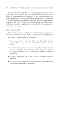 174       Cap´                                         ´
             ıtulo 7. Historia de los instrumentos de calculo


    En esta generaci´n el trabajo se caracteriza por explotar la simul-
                     o
taneidad del procesamiento con las operaciones de entrada/salida me-
diante la multiprogramaci´n, consistente en que varios programas co-
                           o
existen en memoria, y cuando uno de ellos debe realizar una operaci´n  o
de entrada/salida, el procesador no se detiene, sino que se dedica a otro
programa. As´ la UCP nunca est´ ociosa habiendo trabajo por hacer,
               ı,                  a
facilit´ndose adem´s la asignaci´n de prioridades a los programas que se
       a          a             o
encuentran a la espera.

Cuarta generaci´n
               o
    Se incorporan nuevas tecnolog´ de fabricaci´n y de integraci´n de
                                   ıas           o                 o
los componentes f´
                 ısicos entre s´ (VLSI: Very Large Scale of Integration).
                               ı
      En cuanto a la explotaci´n, se generalizan:
                              o

   • el teleprocesamiento: extensi´n del sistema de carga y proceso
                                  o
     a terminales remotas, sacando partido de la asignaci´n de prio-
                                                         o
     ridades.

   • los sistemas interactivos o conversacionales: los usuarios intervie-
     nen en el desarrollo de las sucesivas etapas, lo que trae consigo
     una mayor ﬂexibilidad en la modiﬁcaci´n y puesta a punto de
                                              o
     programas.

      • el tiempo compartido, con lo que se mejora el tiempo medio de
        respuesta.

      • esta generaci´n se corresponde cronol´gicamente con la difusi´n de
                     o                       o                       o
        los llamados computadores personales.
 
