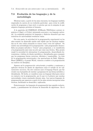 7.3. Evolucion de los lenguajes y de la metodolog´
            ´                                    ıa                  175


7.3     Evoluci´n de los lenguajes y de la
               o
        metodolog´ıa
    Mientras tanto, a partir de los a˜os cincuenta, los lenguajes tambi´n
                                     n                                 e
emprenden la carrera de su evoluci´n particular: para evitar la codiﬁ-
                                     o
caci´n de programas a bajo nivel, es preciso que sea la m´quina la que
    o                                                       a
adquiera lenguajes pr´ximos al humano.
                      o
    A la aparici´n del FORTRAN (FORmula TRANslator system) si-
                o
guieron el Algol y el Cobol, intentando acercarse a un lenguaje univer-
sal. La avalancha posterior de lenguajes y dialectos demostr´ que esas
                                                            o
tentativas de universalidad resultaron vanas.
    Por otra parte, la actividad de la programaci´n experiment´ en los
                                                  o              o
a˜os sesenta un desarrollo mucho m´s r´pido que las t´cnicas emplea-
  n                                    a a               e
das en ´l; esta cr´
        e         ıtica situaci´n se conoce como crisis del software. No
                               o
exist´ una metodolog´ de la programaci´n: cada programador desarro-
     ıa                 ıa                o
llaba sus propios m´todos o “trucos” para programar, y se consideraba
                     e
a la programaci´n m´s como un arte que como una t´cnica. Muy pronto
                o     a                              e
surgi´ la necesidad de sistematizar la programaci´n, desarrollando he-
     o                                             o
rramientas y h´bitos de dise˜o met´dicos y disciplinados para conseguir
               a              n      o
que los programas fueran correctos, eﬁcientes y mantenibles. La tesis
de la programaci´n estructurada y las aportaciones de Dahl, Dijkstra,
                  o
Hoare [DDH72] y el propio Wirth, vinieron a conferir a la programaci´no
un car´cter de disciplina.
       a
    Aparece as´ la programaci´n estructurada y modular y comienzan a
                 ı             o
aplicarse t´cnicas de dise˜o de algoritmos como el m´todo de los reﬁ-
           e               n                          e
namientos sucesivos. En este contexto nace el lenguaje Pascal, que fue
creado con el prop´sito de ense˜ar a programar de una forma met´dica y
                   o            n                               o
disciplinada. De hecho, se considera como un lenguaje ideal para entrar
en contacto con la programaci´n, por lo que es el primero que muchas
                                o
universidades vienen ense˜ando durante a˜os. Los nuevos lenguajes de
                           n                n
programaci´n que aparecen a partir de los a˜os setenta incorporan estas
            o                                 n
t´cnicas, facilitando su desarrollo y aplicaci´n.
 e                                            o
   Posteriormente, los lenguajes de programaci´n han seguido evolucio-
                                              o
nando, y paralelamente las t´cnicas de desarrollo de algoritmos. En el
                            e
 