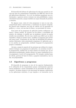 1.5. Algoritmos y programas                                            21


    El desarrollo del software de aplicaciones ha sido muy grande (se cal-
cula que para los computadores compatibles con IBM hay m´s de cien
                                                               a
mil aplicaciones diferentes). A su vez, los distintos programas van evo-
lucionando, y aparecen nuevas versiones con m´s posibilidades y mayor
                                                 a
velocidad de ejecuci´n, aunque tambi´n con mayor demanda de potencia
                     o                 e
y memoria.
    En algunos casos, varios de estos programas se unen en uno solo,
compartiendo datos e instrucciones, y constituyen un paquete integrado.
En general suele integrarse una hoja de c´lculo con un generador de
                                           a
gr´ﬁcos y, a veces, con una base de datos y un procesador de textos.
  a
   Gran parte de los programas de aplicaci´n pueden conﬁgurarse, en
                                             o
mayor o menor medida, de acuerdo con los gustos y necesidades del
usuario; sin embargo, es posible que un programa concreto no pueda
atender esas necesidades. En este caso, resulta muy dif´ por no decir
                                                       ıcil,
imposible (e ilegal en muchos casos), modiﬁcar el programa para incluir
una nueva tarea. Conscientes de esta falta de ﬂexibilidad del software,
muchos fabricantes est´n presentando programas de aplicaci´n que a
                        a                                     o
su vez pueden ser programados, mediante lenguajes de programaci´n   o
propios o est´ndares.
             a
     As´ pues, aunque la mayor´ de las personas que utilizan los compu-
        ı                     ıa
tadores trabajan con programas de aplicaci´n y no necesitan recurrir a
                                           o
la programaci´n, tambi´n hay un buen n´mero de usuarios que, sin ser
               o        e                u
inform´ticos profesionales, pueden obtener un mayor rendimiento de es-
         a
tos programas a trav´s de la programaci´n. Por ejemplo, muchas hojas
                      e                 o
de c´lculo, gestores de bases de datos y paquetes matem´ticos, hoy en
      a                                                   a
d´ son programables.
  ıa,


1.5     Algoritmos y programas
   El desarrollo de programas es otro de los aspectos fundamentales
de la utilizaci´n de los computadores porque continuamente aparecen
               o
nuevos problemas o tareas susceptibles de ser procesados de forma au-
tom´tica. Al mismo tiempo se van detectando las lagunas o deﬁciencias
    a
en las aplicaciones existentes, lo que impulsa a su renovaci´n con la
                                                            o
 
