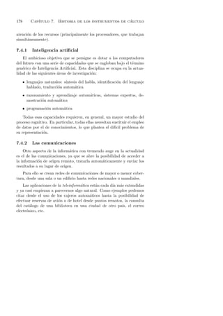 178       Cap´                                         ´
             ıtulo 7. Historia de los instrumentos de calculo


atenci´n de los recursos (principalmente los procesadores, que trabajan
      o
simult´neamente).
      a

7.4.1      Inteligencia artiﬁcial
    El ambicioso objetivo que se persigue es dotar a los computadores
del futuro con una serie de capacidades que se engloban bajo el t´rmino
                                                                  e
gen´rico de Inteligencia Artiﬁcial. Esta disciplina se ocupa en la actua-
    e
lidad de las siguientes areas de investigaci´n:
                        ´                   o

      • lenguajes naturales: s´
                              ıntesis del habla, identiﬁcaci´n del lenguaje
                                                            o
        hablado, traducci´n autom´tica
                         o          a
      • razonamiento y aprendizaje autom´ticos, sistemas expertos, de-
                                        a
        mostraci´n autom´tica
                o       a
      • programaci´n autom´tica
                  o       a

    Todas esas capacidades requieren, en general, un mayor estudio del
proceso cognitivo. En particular, todas ellas necesitan sustituir el empleo
de datos por el de conocimientos, lo que plantea el dif´ problema de
                                                          ıcil
su representaci´n.
               o

7.4.2      Las comunicaciones
    Otro aspecto de la inform´tica con tremendo auge en la actualidad
                              a
es el de las comunicaciones, ya que se abre la posibilidad de acceder a
la informaci´n de origen remoto, tratarla autom´ticamente y enviar los
             o                                  a
resultados a su lugar de origen.
   Para ello se crean redes de comunicaciones de mayor o menor cober-
tura, desde una sala o un ediﬁcio hasta redes nacionales o mundiales.
    Las aplicaciones de la teleinform´tica est´n cada d´ m´s extendidas
                                     a        a        ıa a
y ya casi empiezan a parecernos algo natural. Como ejemplos podemos
citar desde el uso de los cajeros autom´ticos hasta la posibilidad de
                                           a
efectuar reservas de avi´n o de hotel desde puntos remotos, la consulta
                        o
del cat´logo de una biblioteca en una ciudad de otro pa´ el correo
        a                                                  ıs,
electr´nico, etc.
      o
 