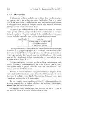 184                                   ´                   ´
                                    Apendice A. Introduccion al DOS


A.1.3      Directorios
    El n´mero de archivos grabados en un disco llega con frecuencia a
        u
                                                        ´
ser enorme, por lo que se hace necesario clasiﬁcarlos. Este es el come-
tido de los directorios y subdirectorios, algo as´ como compartimentos
                                                 ı
y compartimentos dentro de compartimentos que permiten organizar
jer´rquicamente los archivos de un disco.
   a
    En general, los identiﬁcadores de los directorios siguen las mismas
reglas que los archivos, aunque en el caso de los directorios es bastante
frecuente omitir la extensi´n. Adem´s de los identiﬁcadores corrientes,
                           o         a
existen s´
         ımbolos especiales para indicar las siguientes posiciones:
                identiﬁcador                 posici´n
                                                   o
                                 el directorio principal o ra´
                                                              ız
                      .                el directorio actual
                     ..               el directorio “padre”
    La comparaci´n de los directorios con compartimentos se reﬂeja gr´-
                 o                                                     a
ﬁcamente en el ejemplo de la ﬁgura A.1, donde los identiﬁcadores de los
directorios y subdirectorios se˜alan puertas (de entrada), y los archivos
                               n
est´n representados directamente por sus identiﬁcadores. Otro modo
   a
m´s sencillo e igualmente util de representarlos es como ´rboles, seg´n
  a                        ´                              a            u
se muestra en la ﬁgura A.2.
   Es importante tener en cuenta que los archivos contenidos en cada
unidad de trabajo est´n organizados en forma de arbol, por lo tanto,
                      a                          ´
cada unidad tiene su propio directorio ra´ y en todo momento cada
                                         ız
unidad tiene un directorio actual.
    Adem´s, es posible referirse a cualquier directorio o conjunto de ar-
          a
chivos indicando una ruta de acceso desde la posici´n actual, esto es, el
                                                     o
directorio de trabajo2 (v´ase 4.2.2). Con este ﬁn, el s´
                         e                             ımbolo  sirve para
concatenar los pasos hacia dicha posici´n.
                                        o
    As´ por ejemplo, considerando que el disco C: est´ organizado seg´n
       ı                                               a              u
la estructura anterior, es posible referirse a los archivos ejerci.tex y
examen.tex desde diversos lugares:
   2
    Esta posici´n se conoce frecuentemente como directorio “por defecto”, a causa de
               o
una traducci´n dudosa de su nombre default directory, en ingl´s.
            o                                                e
 