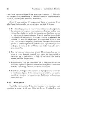 22                                  Cap´                   ´
                                       ıtulo 1. Conceptos Basicos


creaci´n de nuevas versiones de los programas existentes. El desarrollo
      o
del hardware posibilita tambi´n la aparici´n de nuevas aplicaciones m´s
                             e            o                          a
potentes y con mayores demandas de recursos.

    Desde el planteamiento de un problema hasta la obtenci´n de su
                                                             o
soluci´n en el computador hay que recorrer una serie de etapas:
      o

     1. En primer lugar, antes de resolver un problema en el computador
        hay que conocer los pasos y operaciones que hay que realizar para
        obtener la soluci´n del problema, es decir, su algoritmo, porque
                         o
        el computador solamente es capaz de seguir aquellas instrucciones
        que nosotros le indiquemos. Si no conocemos el proceso que nos
        conduce a la soluci´n del problema, el computador no nos la va a
                            o
        dar. Esta secuencia de pasos y operaciones constituye una soluci´n
                                                                        o
        general al problema planteado de forma que, siguiendo el proceso,
        se llega a la soluci´n del problema sean cuales fueran los datos
                            o
        proporcionados.

     2. Una vez conocida esta soluci´n general del problema, hay que ex-
                                    o
        presarla en un lenguaje especial, que pueda ser comprendido y
        ejecutado por el computador, es decir, en un lenguaje de progra-
        maci´n, creando un programa.
             o

     3. Posteriormente, hay que comprobar que el programa produce las
        soluciones esperadas (ya sea utilizando datos de prueba o mediante
        m´todos formales) y subsanar los errores detectados.
          e

     4. Por ultimo, es importante documentar el programa de forma que
             ´
        si cambiaran algunas de las circunstancias iniciales, sea posible
        modiﬁcar y adaptar convenientemente, facilitando las labores de
        mantenimiento.


1.5.1      Algoritmos
   Una de las caracter´ısticas de los seres humanos es su capacidad para
                                    ´
plantearse y resolver problemas. Estos pueden ser de naturaleza muy
 