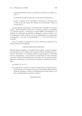 ´
A.2. Ordenes del DOS                                                 189


   - el programa deber´ estar en la unidad y directorio de trabajo ac-
                      a
     tual, o

   - se indicar´ su posici´n, para que el dos pueda encontrarlo, o
               a          o

   - estar´ en alguna de las posiciones conocidas de antemano por
          a
     el dos en los que busca las ´rdenes de uso frecuente (v´ase la
                                 o                          e
     secci´n A.2.3).
          o

   En los siguientes apartados se describir´n los comandos del dos m´s
                                           a                           a
usuales. Interesa saber de cada uno si es externo o interno, su prop´sito
                                                                    o
y su sintaxis correcta. Usaremos las reglas EBNF (introducidas en el
cap´
   ıtulo 5) escribiendo los s´
                             ımbolos terminales con letra vertical y los
no terminales con letra oblicua, en vez de distinguirlos con may´sculas
                                                                  u
y min´sculas, o de usar los metas´
      u                            ımbolos  y , por tener ´stos otro
                                                               e
cometido.
   As´ por ejemplo, podemos decir que la estructura general de las
      ı
o
´rdenes del dos es la siguiente:

                    comando [argumentos] [opciones]

donde la primera palabra es el nombre del comando, y aparece siempre;
los argumentos son los objetos que maneja la orden, frecuentemente ar-
chivos o directorios, y no siempre aparecen (por ejemplo, la orden CLS
no tiene argumentos); y las opciones son espec´ ıﬁcas de cada comando,
como /W, y alteran el funcionamiento del mismo. En estas descripciones
sint´cticas aparecer´n con frecuencia los siguientes s´
    a                a                                ımbolos no termi-
nales:

   • Unidad : A:, B:, C:, . . .

   • La [posici´n], opcional, se indica cuando procede, dando una uni-
               o
                                                                      ız
     dad de disco y/o un camino de acceso, bien desde el directorio ra´
     (posici´n absoluta) o desde el (sub)directorio actual abierto en el
            o
     disco correspondiente (posici´n relativa):
                                   o

                                  [unidad][camino]
 