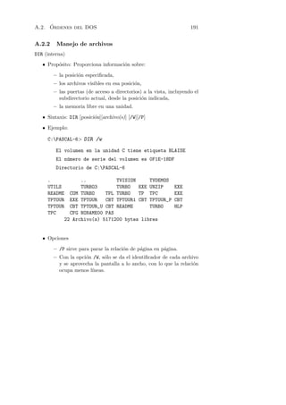 ´
A.2. Ordenes del DOS                                                 191


A.2.2    Manejo de archivos
DIR (interna)
   • Prop´sito: Proporciona informaci´n sobre:
         o                           o

        – la posici´n especiﬁcada,
                   o
        – los archivos visibles en esa posici´n,
                                             o
        – las puertas (de acceso a directorios) a la vista, incluyendo el
          subdirectorio actual, desde la posici´n indicada,
                                               o
        – la memoria libre en una unidad.

   • Sintaxis: DIR [posici´n][archivo(s)] [/W][/P]
                          o

   • Ejemplo:

     C:PASCAL-6 DIR /w

         El volumen en la unidad C tiene etiqueta BLAISE
         El n´mero de serie del volumen es 0F1E-18DF
             u
         Directorio de C:PASCAL-6

     .            ..           TVISION     TVDEMOS
     UTILS        TURBO3       TURBO   EXE UNZIP              EXE
     README   COM TURBO    TPL TURBO   TP TPC                 EXE
     TPTOUR   EXE TPTOUR   CBT TPTOUR1 CBT TPTOUR_P           CBT
     TPTOUR   CBT TPTOUR_U CBT README      TURBO              HLP
     TPC      CFG NONAME00 PAS
            22 Archivo(s) 5171200 bytes libres


   • Opciones

        – /P sirve para parar la relaci´n de p´gina en p´gina.
                                       o      a         a
        – Con la opci´n /W, s´lo se da el identiﬁcador de cada archivo
                     o        o
          y se aprovecha la pantalla a lo ancho, con lo que la relaci´n
                                                                     o
          ocupa menos l´ıneas.
 