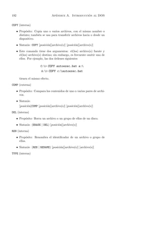 192                                 ´                   ´
                                  Apendice A. Introduccion al DOS


COPY (interna)

   • Prop´sito: Copia uno o varios archivos, con el mismo nombre o
          o
     distinto; tambi´n se usa para transferir archivos hacia o desde un
                    e
     dispositivo.

   • Sintaxis: COPY [posici´n][archivo(s)] [posici´n][archivo(s)]
                           o                      o

   • Este comando tiene dos argumentos: el(los) archivo(s) fuente y
     el(los) archivo(s) destino; sin embargo, es frecuente omitir uno de
     ellos. Por ejemplo, las dos ´rdenes siguientes
                                  o

                         C: COPY autoexec.bat a:
                         A: COPY c:autoexec.bat

        tienen el mismo efecto.

COMP (externa)

      • Prop´sito: Compara los contenidos de uno o varios pares de archi-
             o
        vos.

      • Sintaxis:
        [posici´n]COMP [posici´n][archivo(s)] [posici´n][archivo(s)]
               o              o                      o

DEL (interna)

   • Prop´sito: Borra un archivo o un grupo de ellos de un disco.
         o

   • Sintaxis: (ERASE | DEL) [posici´n][archivo(s)]
                                    o

REN (interna)

   • Prop´sito: Renombra el identiﬁcador de un archivo o grupo de
           o
     ellos.

   • Sintaxis: (REN | RENAME) [posici´n][archivo(s)] [archivo(s)]
                                     o

TYPE (interna)
 
