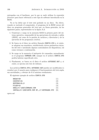 196                              ´                   ´
                               Apendice A. Introduccion al DOS


entregadas con el hardware, por lo que se suele utilizar la expresi´n
                                                                    o
ﬁrmware para hacer referencia a este tipo de software introducido en la
ROM.
    Ya se ha dicho que el dos est´ grabado en un disco. En efecto,
                                    a
cuando se enciende el computador, el programa de la ROM extrae del
disco un programa generador del dos que, en l´   ıneas generales, da los
siguientes pasos, representados en la ﬁgura A.3:
  1. Construye y carga en la memoria RAM la primera parte del sis-
     tema operativo, responsable de las operaciones de entrada y salida
     (BIOS ), as´ como de la gesti´n de archivos y directorios y de la
                ı                 o
     ejecuci´n de los programas (n´cleo).
            o                     u
  2. Se busca en el disco un archivo llamado CONFIG.SYS y, si existe,
     se adoptan sus mandatos, estableciendo ciertos par´metros inicia-
                                                        a
     les del dos e instalando algunos controladores de dispositivos, tal
     como veremos a continuaci´n.
                                o
  3. Se carga en la memoria el int´rprete de comandos; normalmente
                                  e
     es el programa COMMAND.COM, aunque en el archivo CONFIG.SYS
     podr´ haberse especiﬁcado otro.
          ıa
  4. Finalmente, se busca en el disco el archivo AUTOEXEC.BAT y, si
     existe, se ejecuta este lote de ´rdenes.
                                     o

    Los archivos CONFIG.SYS y AUTOEXEC.BAT pueden ser modiﬁcados (o
creados) por el usuario para conﬁgurar el funcionamiento del dos seg´n
                                                                    u
sus necesidades, y obtener de ´l el m´ximo rendimiento.
                              e      a
      El siguiente ejemplo de archivo CONFIG.SYS
         BREAK=ON                                            (1)
         COUNTRY=34                                          (2)
         BUFFERS=25,8                                        (3)
         FILES=20                                            (4)
         SHELL=C:DOSCOMMAND.COM                            (5)
         INSTALL=C:DOSKEYB.COM SP,,C:KEYBOARD.SYS         (6)
        ı:
opera as´
 