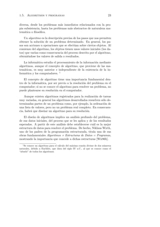 1.5. Algoritmos y programas                                                    23


diversa, desde los problemas m´s inmediatos relacionados con la pro-
                                 a
pia subsistencia, hasta los problemas m´s abstractos de naturaleza ma-
                                       a
tem´tica o ﬁlos´ﬁca.
    a           o

    Un algoritmo es la descripci´n precisa de los pasos que nos permiten
                                o
obtener la soluci´n de un problema determinado. En general, los pa-
                 o
sos son acciones u operaciones que se efect´ an sobre ciertos objetos. Al
                                            u
comienzo del algoritmo, los objetos tienen unos valores iniciales (los da-
tos) que var´ como consecuencia del proceso descrito por el algoritmo,
            ıan
obteni´ndose los valores de salida o resultados.
      e

    La inform´tica estudia el procesamiento de la informaci´n mediante
              a                                            o
algoritmos, aunque el concepto de algoritmo, que proviene de las ma-
tem´ticas, es muy anterior e independiente de la existencia de la in-
    a
form´tica y los computadores. 1
     a

    El concepto de algoritmo tiene una importancia fundamental den-
tro de la inform´tica, por ser previo a la resoluci´n del problema en el
                a                                  o
computador; si no se conoce el algoritmo para resolver un problema, no
puede plantearse su resoluci´n en el computador.
                            o

    Aunque existen algoritmos registrados para la realizaci´n de tareas
                                                           o
muy variadas, en general los algoritmos desarrollados resuelven s´lo de-
                                                                 o
terminadas partes de un problema como, por ejemplo, la ordenaci´n de
                                                                   o
una lista de valores, pero no un problema real completo. En consecuen-
cia, habr´ que dise˜ar un algoritmo para su resoluci´n.
         a          n                               o

    El dise˜o de algoritmos implica un an´lisis profundo del problema,
           n                               a
de sus datos iniciales, del proceso que se les aplica y de los resultados
esperados. A partir de este an´lisis debe establecerse cu´l es la mejor
                                a                          a
estructura de datos para resolver el problema. De hecho, Niklaus Wirth,
uno de los padres de la programaci´n estructurada, titula una de sus
                                      o
obras fundamentales Algoritmos + Estructuras de Datos = Programas,
mostrando la importancia que concede a dichas estructuras [Wir86b].
   1
    Se conoce un algoritmo para el c´lculo del m´ximo com´n divisor de dos n´meros
                                    a           a         u                 u
naturales, debido a Euclides, que data del siglo IV a.C., al que se conoce como el
“abuelo” de todos los algoritmos.
 