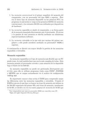 202                                   ´                   ´
                                    Apendice A. Introduccion al DOS


  1. La memoria convencional es el primer megabyte de memoria del
     computador, con un procesador del tipo 8088 o superior. Este    ´
     era el unico tipo de memoria disponible en los primeros PCs; un
            ´
     programa en ejecuci´n se carga en los primeros 640 Kb de memoria
                          o
     convencional, y los restantes 384 Kb son utilizados por dispositivos
     de hardware.

  2. La memoria expandida se a˜ade al computador, y no forma parte
                                n
     de la memoria manejada directamente por el procesador. El acceso
     y la gesti´n de esta memoria se efect´ a mediante un subsistema
               o                          u
     especial hardware/software.

  3. La memoria extendida es la que est´ por encima del primer me-
                                       a
     gabyte y s´lo puede accederse mediante un procesador6 80286 ´
               o                                                 o
     superior.

A continuaci´n se discute con mayor detalle la gesti´n de las memorias
            o                                       o
expandida o extendida.

Memoria expandida
   La memoria expandida es el tipo de memoria m´s ﬂexible que un PC
                                                   a
puede tener, lo cual tambi´n hace que sea la m´s compleja de todas. Esta
                          e                    a
memoria permite al procesador acceder a m´s memoria de la disponible
                                             a
bajo el l´
         ımite de los 640 Kb.
    La memoria expandida no puede ser gestionada directamente por
el dos; para ello se utilizan programas (tales como EMM7 , EMM386
y QEMM) que se cargan normalmente en el archivo de conﬁguraci´no
config.sys.
    Es importante conocer c´mo act´a el EMM para comprender mejor
                             o       u
las diferencias entre las memorias expandida y extendida. Cuando el
EMM se ejecuta lo que hace es buscar un trozo de memoria sin utilizar en
los 384 Kb superiores del primer Mb; este trozo de memoria, usualmente
de 64 Kb, se divide a su vez en cuatro p´ginas de memoria de 16 Kb que
                                        a
  6
      Los computadores que usan un procesador 80286 son conocidos como AT.
  7
      Siglas del ingl´s Expanded Memory Manager .
                     e
 